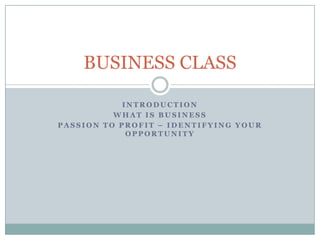 I N T R O D U C T I O N
W H A T I S B U S I N E S S
P A S S I O N T O P R O F I T – I D E N T I F Y I N G Y O U R
O P P O R T U N I T Y
BUSINESS CLASS
 
