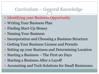 Curriculum – General Knowledge
Identifying your Business Opportunity
Writing Your Business Plan
Finding Start-Up Money
Naming Your Business
Incorporation and Choosing a Business Structure
Getting Your Business License and Permits
Setting up your Business and Determining Location
Starting a Business – The First 90 Days
Starting a Business After a Layoff
Accounting and Tech Solutions for Small Businesses
 
