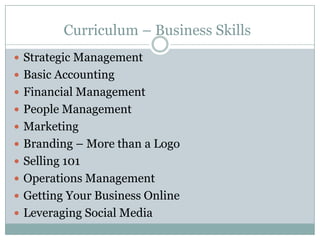 Curriculum – Business Skills
Strategic Management
Basic Accounting
Financial Management
People Management
Marketing
Branding – More than a Logo
Selling 101
Operations Management
Getting Your Business Online
Leveraging Social Media
 