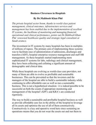 1
Business Cleverness in Hospitals
By Dr.Mahboob Khan Phd
The private hospital sector boom, thanks to world-class patient
management, clinical outcomes, infrastructure services and
management has been enabled due to the implementation of excellent
IT systems, the backbone of monitoring and managing financial,
operational and clinical performance, points out Dr.Mahboob Khan
Phd renowned healthcare quality and strategic legal consultant at
Saudi aramco.
The investment in IT systems by many hospitals has been in multiples
of millions of rupees. The primary aim of implementing these systems
was to facilitate ease of administration of admissions, discharges and
transfers (ADT), hospital enterprise resource management and staff HR
management. As these hospitals started implementing more
sophisticated IT systems for labs, radiology and clinical management,
they have been collecting and collating a significant amount of
demographic and clinical data.
While these hospitals are evolving as world-class care providers, not
many of them are able to evolve as profitable and sustainable
businesses. This can be prevented so that the investors and the
managers of the hospital are able to build a sustainable industry while
continuing to offer affordable care as well as run a sustainable
business. This is not a hypothetical situation– it is indeed possible to be
successful on both the counts if appropriate monitoring and
management of the hospital’s KPI’s and KRA’s are conducted
rigorously.
The way to build a sustainable and profitable hospital business as well
as provide affordable care lies in the ability of the hospital to leverage
all its assets and optimise the use of all of them constructively.
Constructively is a key and operative word here since sustaining an
operations means that you do not wear the assets out and run them to
 