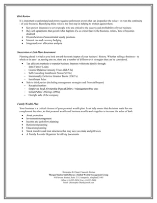 Risk Review
 It is important to understand and protect against unforeseen events that can jeopardize the value - or even the continuity
 - of your business. Identifying these risks is the first step in helping to protect against them.
    •       Key-person insurance to cover people who are critical to the success and profitability of your business
    •       Buy-sell agreements that govern what happens if a co-owner leaves the business, retires, dies or becomes
            disabled
    •       Diversification of concentrated equity positions
    •       Interest rate and currency hedging
    •       Integrated asset allocation analysis


Succession or Exit-Plan Assessment
 Planning ahead is vital as you look toward the next chapter of your business’ history. Whether selling a business - in
 whole or in part - or passing one on, there are a number of different exit strategies that can be considered.
    •       Tax efficient methods to transfer business interests within the family through:
        −     Intra-Family Loans
        −     Grantor Retained Annuity Trusts (GRATs)
        −     Self-Canceling Installment Notes (SCINs)
        −     Intentionally Defective Grantor Trusts (IDGTs)
        −     Installment Sales
    •       Sale to third parties (including management strategies and financial buyers)
        −     Recapitalizations
        −     Employee Stock Ownership Plans (ESOPs) / Management buy-outs
        −     Initial Public Offerings (IPOs)
        −     Outright sale of the company


Family Wealth Plan
 Your business is a critical element of your personal wealth plan. I can help ensure that decisions made for one
 complement the other, so that personal wealth and business wealth work together to increase the value of both.
    •       Asset protection
    •       Investment management
    •       Income and cash flow planning
    •       Retirement planning
    •       Education planning
    •       Stock transfers and trust structures that may save on estate and gift taxes
    •       A Family Records Organizer for all key documents




                                               Christopher B. Oland, Financial Advisor
                                  Morgan Stanley Smith Barney | Global Wealth Management Group
                                      410 Severn Avenue, Suite 211 | Annapolis, Maryland 21403
                                              Office: 410-295-5824 | Fax: 410-295-5800
                                                Email: Christopher.Oland@mssb.com
 