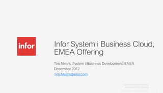 Infor System i Business Cloud,
EMEA Offering
Tim Mears, System i Business Development, EMEA
December 2012
Tim.Mears@infor.com



                                      Copyright © 2012. Infor. All Rights Reserved. www.infor.com
                                                                                                    1
 