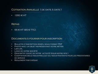 Cotisation Annuelle ( de date à date )
• 1350 € HT
Repas
• 55 € HT (65 € TTC)
Documents à fournir pour inscription
• Bulletin d’inscription rempli sous format PDF
• Photo avec un objet représentant votre métier
• Lien url
• Logo de votre société
• Descriptif court de votre activité (pour notre site )
• Cooptation des 2 industriels et ou/sous-traitants pour les prestataires
de service
• Reglement par chèque
 