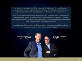 La recette du succès est simple ! La prospérité et la pérennité de nos clubs seront
possibles si nous sommes exigeant, donc crédible, sur les profils des membres (majorité
d’industriels et/ou sous-traitant, patrons ou décideurs de leur entreprise).
Nous nous investissons pleinement dans l’animation , nous souhaitons surprendre avec
des intervenants qui ont de belles histoires liées au monde de l’entreprise à raconter
Nous voulons offrir aux dirigeants de notre territoire, la possibilité de se rencontrer et de
parler business, autour d’un déjeuner mensuel.
Venez partager l’aventure de nos clubs , et faisons ensemble de nos Business Clubs,
des clubs incontournables dans notre belle région !
 