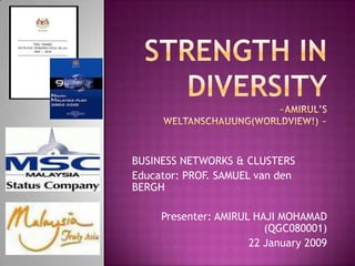 STRENGTH IN DIVERSITY~Amirul’s weltanschauung(worldview!) ~ BUSINESS NETWORKS & CLUSTERS  Educator: PROF. SAMUEL van den BERGH Presenter: AMIRUL HAJI MOHAMAD (QGC080001) 22 January 2009 