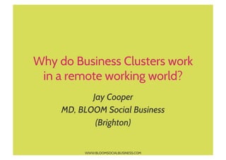 Why do Business Clusters work
 in a remote working world?
            Jay Cooper
     MD, BLOOM Social Business
             (Brighton)


          WWW.BLOOMSOCIALBUSINESS.COM
 