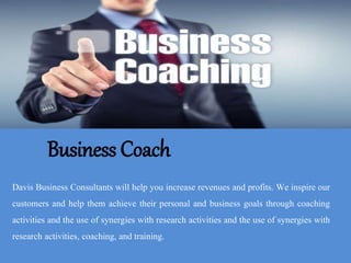 Business Coach
Davis Business Consultants will help you increase revenues and profits. We inspire our
customers and help them achieve their personal and business goals through coaching
activities and the use of synergies with research activities and the use of synergies with
research activities, coaching, and training.
 