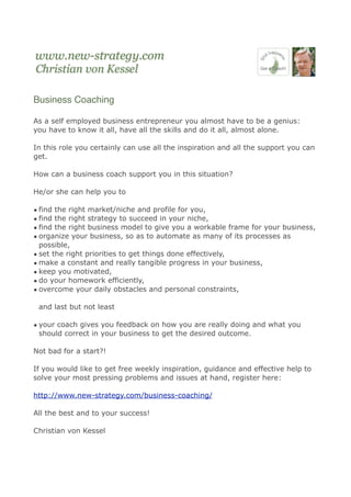 Business Coaching

As a self employed business entrepreneur you almost have to be a genius:
you have to know it all, have all the skills and do it all, almost alone.

In this role you certainly can use all the inspiration and all the support you can
get.

How can a business coach support you in this situation?

He/or she can help you to

• find the right market/niche and profile for you,
• find the right strategy to succeed in your niche,
• find the right business model to give you a workable frame for your business,
• organize your business, so as to automate as many of its processes as
  possible,
• set the right priorities to get things done effectively,
• make a constant and really tangible progress in your business,
• keep you motivated,
• do your homework efficiently,
• overcome your daily obstacles and personal constraints,

 and last but not least

• your coach gives you feedback on how you are really doing and what you
  should correct in your business to get the desired outcome.

Not bad for a start?!

If you would like to get free weekly inspiration, guidance and effective help to
solve your most pressing problems and issues at hand, register here:

http://www.new-strategy.com/business-coaching/

All the best and to your success!

Christian von Kessel
 
