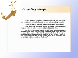 Le coaching planifié Cette phase s'adresse essentiellement aux équipes, aux personnes à titre individuel et aux futurs entrepreneurs. C'est un travail planifié sur le moyen et le long terme.  Les modules de cette phase assurent une formation avec un suivi de mise en application et de réussite. A titre d'exemple, cette phase est particulièrement recommandé pour des équipes commerciales pour assurer un suivi dans leurs méthodes de communication de vente, ce qui réduit souvent et de façon notable le "Turn-over", ou pour des entrepreneurs afin de les guider dans leurs premiers pas en tant qu' indépendants et "Patrons". 
