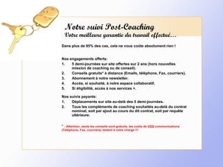 Notre suivi Post-Coaching Votre meilleure garantie du travail effectué… Dans plus de 95% des cas, cela ne vous coûte absolument rien ! Nos engagements offerts: 5 demi-journées sur site offertes sur 2 ans (hors nouvelles mission de coaching ou de conseil). Conseils gratuits* à distance (Emails, téléphone, Fax, courriers). Abonnement à notre newsletter. Accès, si souhaité, à notre espace collaboratif. Si éligibilité, accès à nos services +. Nos suivis payants: Déplacements sur site au-delà des 5 demi-journées. Tous les compléments de coaching souhaités au-delà du contrat nominal, soit par ajout au cours du dit contrat, soit par requête ultérieure. *  : Attention, seuls les conseils sont gratuits, les coûts de  VOS  communications (Téléphone, Fax, courriers) restent à votre charge !!! 
