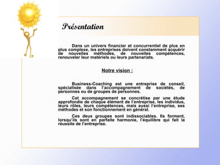 Présentation Dans un univers financier et concurrentiel de plus en plus complexe, les entreprises doivent constamment acquérir de nouvelles méthodes, de nouvelles compétences, renouveler leur matériels ou leurs partenariats.   Notre vision :   Business-Coaching est une entreprise de conseil, spécialisée dans l’accompagnement de sociétés, de personnes ou de groupes de personnes. Cet accompagnement se concrétise par une étude approfondie de chaque élément de l’entreprise, les individus, leurs rôles, leurs compétences, mais aussi l’entreprise, ses méthodes et son fonctionnement en général. Ces deux groupes sont indissociables. Ils forment, lorsqu’ils sont en parfaite harmonie, l’équilibre qui fait la réussite de l’entreprise. 