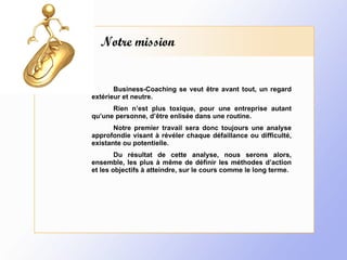 Notre mission Business-Coaching se veut être avant tout, un regard extérieur et neutre. Rien n’est plus toxique, pour une entreprise autant qu’une personne, d’être enlisée dans une routine. Notre premier travail sera donc toujours une analyse approfondie visant à révéler chaque défaillance ou difficulté, existante ou potentielle. Du résultat de cette analyse, nous serons alors, ensemble, les plus à même de définir les méthodes d’action et les objectifs à atteindre, sur le cours comme le long terme. 