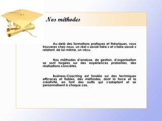 Nos méthodes Au-delà des formations pratiques et théoriques, vous trouverez chez nous, un réel « savoir-faire » et « faire-savoir » relatant, de lui-même, un vécu. Nos méthodes d’analyse, de gestion, d’organisation se sont forgées sur des expériences probantes, des réalisations concrètes. Business-Coaching est fondée sur des techniques efficaces et fiables, des méthodes, dont la force et la créativité, en font des outils qui s’adaptent et se personnalisent à chaque cas.   