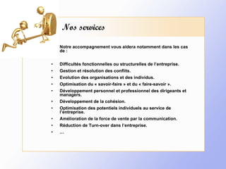 Nos services Notre accompagnement vous aidera notamment dans les cas de : Difficultés fonctionnelles ou structurelles de l’entreprise. Gestion et résolution des conflits. Evolution des organisations et des individus. Optimisation du « savoir-faire » et du « faire-savoir ». Développement personnel et professionnel des dirigeants et managers. Développement de la cohésion. Optimisation des potentiels individuels au service de l’entreprise. Amélioration de la force de vente par la communication. Réduction de Turn-over dans l’entreprise. … 
