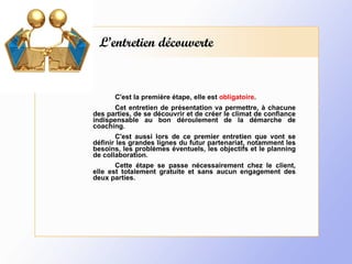 L’entretien découverte C'est la première étape, elle est  obligatoire . Cet entretien de présentation va permettre, à chacune des parties, de se découvrir et de créer le climat de confiance indispensable au bon déroulement de la démarche de coaching. C'est aussi lors de ce premier entretien que vont se définir les grandes lignes du futur partenariat, notamment les besoins, les problèmes éventuels, les objectifs et le planning de collaboration. Cette étape se passe nécessairement chez le client, elle est totalement gratuite et sans aucun engagement des deux parties. 