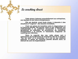 Le coaching direct Cette phase s'adresse essentiellement aux entreprises, aux équipes et aux futurs entrepreneurs. Elle est destiné, avant toute chose, à répondre à des situations d'"urgence", des besoins immédiats. C'est une phase de transition entre le diagnostique et le Coaching planifié, elle permet, selon le cas, d'apporter une méthodologie à un problème structurelle à l'entreprise (problèmes de méthodes, de procédures, de marketing, d'implantation...) et ensuite, si nécessaire, d'apporter un coaching aux individus. Dans la majorité des cas, cette phase sert à restructurer les fondements de l'entreprise afin de la remettre "Sur les rails" et la revaloriser vis à vis de ses relations externes, la phase de coaching planifié devient alors un élément de suivi et d'optimisation. 