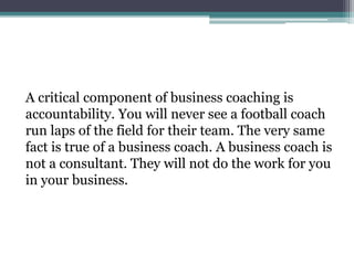 A critical component of business coaching is
accountability. You will never see a football coach
run laps of the field for their team. The very same
fact is true of a business coach. A business coach is
not a consultant. They will not do the work for you
in your business.
 
