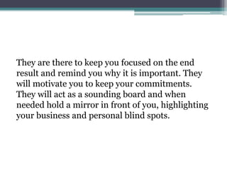 They are there to keep you focused on the end
result and remind you why it is important. They
will motivate you to keep your commitments.
They will act as a sounding board and when
needed hold a mirror in front of you, highlighting
your business and personal blind spots.
 