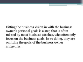 Fitting the business vision in with the business
owner’s personal goals is a step that is often
missed by most business coaches, who often only
focus on the business goals. In so doing, they are
omitting the goals of the business owner
altogether.
 
