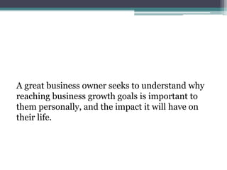 A great business owner seeks to understand why
reaching business growth goals is important to
them personally, and the impact it will have on
their life.
 