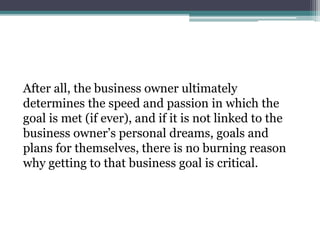 After all, the business owner ultimately
determines the speed and passion in which the
goal is met (if ever), and if it is not linked to the
business owner’s personal dreams, goals and
plans for themselves, there is no burning reason
why getting to that business goal is critical.
 