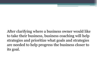 After clarifying where a business owner would like
to take their business, business coaching will help
strategies and prioritize what goals and strategies
are needed to help progress the business closer to
its goal.
 