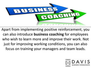 Apart from implementing positive reinforcement, you
can also introduce business coaching for employees
who wish to learn more and improve their work. Not
just for improving working conditions, you can also
focus on training your managers and team leads.
 