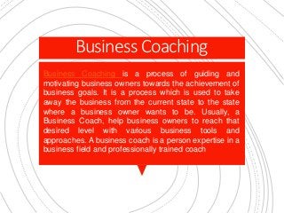 Business Coaching
Business Coaching is a process of guiding and
motivating business owners towards the achievement of
business goals. It is a process which is used to take
away the business from the current state to the state
where a business owner wants to be. Usually, a
Business Coach, help business owners to reach that
desired level with various business tools and
approaches. A business coach is a person expertise in a
business field and professionally trained coach
 