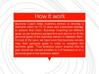 How it work
Business Coach helps business owners to develop a
business vision for 10-15 years and a business strategy
to achieve that vision. Business Coaching set different
goals as per business perspective and also try to fit the
personal goals of the business owners in between them.
In most of the case, we have seen that business owners
miss their personal goals in order to complete the
business goals. Thus business coach ensures that no
goal should be missed whether is it of business or of a
personal goal of the business owner.
 