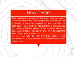 How it work
After defining the vision and the goals, business coach
defines and guide the top management, business owner
to develop a particular strategy for the completion of
each goal. They sit with the top authority of the business
and analyze different pillars of the business like cash
flow, cash outflow, manpower and their engagement
level. They also analyze business financials to make
decisions as well as the motivation level of the
employees in order to achieve the desired results within
a short time.
 