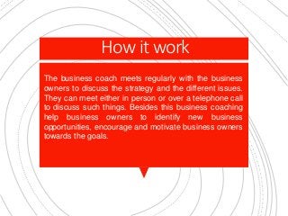 How it work
The business coach meets regularly with the business
owners to discuss the strategy and the different issues.
They can meet either in person or over a telephone call
to discuss such things. Besides this business coaching
help business owners to identify new business
opportunities, encourage and motivate business owners
towards the goals.
 