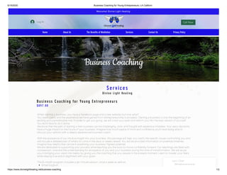 6/19/2020 Business Coaching for Young Entrepreneurs, LA Californi
https://www.divinelighthealing.net/business-coaching 1/2
Business Coaching
Services
Divine Light Healing
Business Coaching for Young Entrep reneurs
$897.00
When starting a business, you have a Facebook page and a new website; but now what?
You need clients and the experience we have gained from entrepreneurship is priceless. Starting a business is only the beginning of an
exciting and unpredictable ride. In order to get you going, we will crack you open and reform you into the best version of yourself.
You don’t have to do it alone.
We know that the path of starting a new business can be challenging, slow, and fraught with expensive mistakes. Your early decisions
have a huge impact on the future of your business. Imagine how much peace of mind and con dence you’ll have being able to
discuss your options with a deeply experienced business coach.
 
With the assistance of our intuitive insight into your business, this package will help you clarify the speci c issues confronting you and
will include a detailed plan of what’s to come in the days or weeks ahead. You will be provided information on potential timelines;
Imagine how helpful that can be in predicting your business’ highest potential.
We are dedicated to supporting your process while teaching you the tools to move con dently forward. Our teachings are lled with
compassion, love and the understanding for all aspects of you and your business during this time of transformation. We will assist
you in bringing your vision into reality by giving you the coaching that you require in the present moment. Learn to master your fears
while staying true and in alignment with your goals.
 
This 6-month program includes a 90-minute session, once a week as well as:
Email Support
Welcome! Divine Light Healing 
Log In Call Now
Home About Us The Benefits of Meditation Services Contact Us Privacy Policy
Let's Chat!
We’ll reply as soon as we can
 