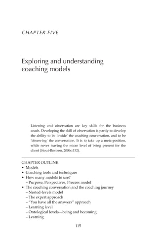 115
CHAPTER FIVE
Exploring and understanding
coaching models
Listening and observation are key skills for the business
coach. Developing the skill of observation is partly to develop
the ability to be ‘inside’ the coaching conversation, and to be
‘observing’ the conversation. It is to take up a meta-position,
while never leaving the micro level of being present for the
client (Stout-Rostron, 2006c:152).
CHAPTER OUTLINE
• Models
• Coaching tools and techniques
• How many models to use?
– Purpose, Perspectives, Process model
• The coaching conversation and the coaching journey
– Nested-levels model
– The expert approach
– “You have all the answers” approach
– Learning level
– Ontological levels—being and becoming
– Learning
 