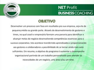 OBJETIVO
Desenvolver um processo com foco em resultados pra sua empresa, seja ela de
pequeno,médio ou grande porte. Através do desenvolvimento de gestores e
times, no qual coach e empresário formam uma parceria para identificar e
alcançar metas do negócio desenvolvendo competências essenciais para o
sucesso corporativo. Isto acontece transferindo aprendizados e proporcionando
aos gestores e colaboradores a possibilidade de se tornar ainda mais auto
suficientes. Em resumo, o objetivo do programa é aumentar o desempenho
organizacional partindo de um trabalho personalizado para atender as
necessidades de um negócio, uma área e/ou um time.
 