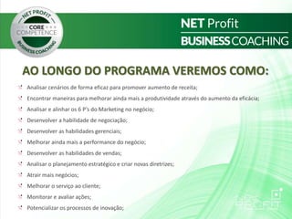 AO LONGO DO PROGRAMA VEREMOS COMO:
Analisar cenários de forma eficaz para promover aumento de receita;
Encontrar maneiras para melhorar ainda mais a produtividade através do aumento da eficácia;
Analisar e alinhar os 6 P’s do Marketing no negócio;
Desenvolver a habilidade de negociação;
Desenvolver as habilidades gerenciais;
Melhorar ainda mais a performance do negócio;
Desenvolver as habilidades de vendas;
Analisar o planejamento estratégico e criar novas diretrizes;
Atrair mais negócios;
Melhorar o serviço ao cliente;
Monitorar e avaliar ações;
Potencializar os processos de inovação;
 
