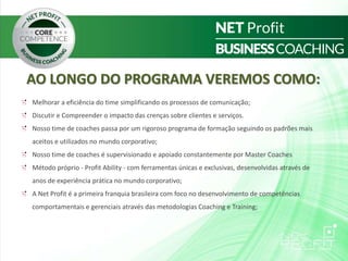 AO LONGO DO PROGRAMA VEREMOS COMO:
Melhorar a eficiência do time simplificando os processos de comunicação;
Discutir e Compreender o impacto das crenças sobre clientes e serviços.
Nosso time de coaches passa por um rigoroso programa de formação seguindo os padrões mais
aceitos e utilizados no mundo corporativo;
Nosso time de coaches é supervisionado e apoiado constantemente por Master Coaches
Método próprio - Profit Ability - com ferramentas únicas e exclusivas, desenvolvidas através de
anos de experiência prática no mundo corporativo;
A Net Profit é a primeira franquia brasileira com foco no desenvolvimento de competências
comportamentais e gerenciais através das metodologias Coaching e Training;
 