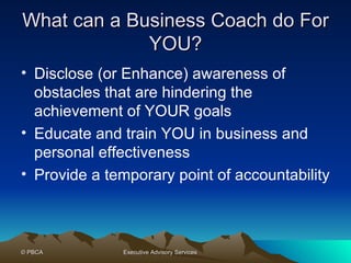 What can a Business Coach do For YOU? Disclose (or Enhance) awareness of obstacles that are hindering the achievement of YOUR goals Educate and train YOU in business and personal effectiveness Provide a temporary point of accountability  