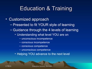 Education & Training Customized approach Presented to fit YOUR style of learning Guidance through the 4 levels of learning Understanding what level YOU are on unconscious incompetence  conscious incompetence conscious competence unconscious competence  Helping YOU advance to the next level 