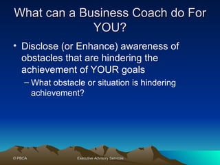 What can a Business Coach do For YOU? Disclose (or Enhance) awareness of obstacles that are hindering the achievement of YOUR goals What obstacle or situation is hindering achievement? 