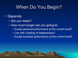 When Do You Begin? Depends Are you ready? How much longer are you going to: Accept personal performance at the current level? Live with a feeling of helplessness? Accept business performance at the current level? 