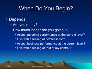 When Do You Begin? Depends Are you ready? How much longer are you going to: Accept personal performance at the current level? Live with a feeling of helplessness? Accept business performance at the current level? Live with a feeling of “out of my control”? 