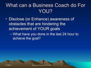 What can a Business Coach do For YOU? Disclose (or Enhance) awareness of obstacles that are hindering the achievement of YOUR goals What have you done in the last 24 hour to achieve the goal?  