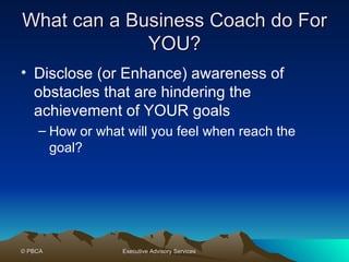 What can a Business Coach do For YOU? Disclose (or Enhance) awareness of obstacles that are hindering the achievement of YOUR goals How or what will you feel when reach the goal? 