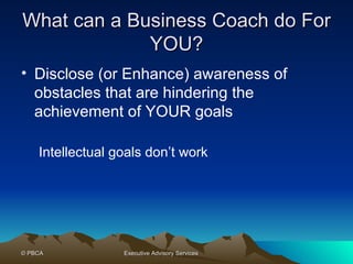 What can a Business Coach do For YOU? Disclose (or Enhance) awareness of obstacles that are hindering the achievement of YOUR goals Intellectual goals don’t work  