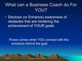 What can a Business Coach do For YOU? Disclose (or Enhance) awareness of obstacles that are hindering the achievement of YOUR goals Power comes when YOU connect with the emotions behind the goal  