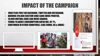 IMPACT OF THE CAMPAIGN
• 1000 PLUS POST ON FACEBOOK, TWITTER AND INSTAGRAM.
• AROUND 378,000 CUSTOM COKE CANS WERE PRINTED...