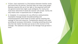  5 Clear: clear expression is a fine balance between familiar words
and words that are precise. Precision does not mean using jargon.
Business requires the use of the right or the expected word and
not general words that might cause ambiguity. For clarity one
must know what kind of words the receiver will accept. Clarity not
only means clear in expressions but in thoughts too.
 6. Complete: It is necessary for any effective communication.
Incomplete message breeds misunderstandings and
misinterpretations which leads to further queries resulting into
wastage of time and resources. Completeness doesnot only mean
providing all necessary information, including something extra but
also how the matter has been put across to the receiver of the
message. The substance and style of the message must go hand in
hand
 