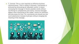  7. Concise: This is a pre-requisite to effective business
communication. Time is money in business. Conciseness is
achieved by eliminating all redundant words. It means
conveying the message in fewest possible words without
sacrificing its completeness and clarity. Concise messages
appear more interesting to the reader, retains his attention
and also saves his time. For conciseness one should use one
word substitution instead of phrases without changing the
meaning of the message.
 