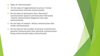  Types of communication:
 On the basis of organisational structure: Formal
communication Informal communication
 On the basis of dimensions/flow: Downward
communication Upward communication Horizontal
/lateral communication Diagonal/cross-wise
communication
 On the basis of medium: Verbal communication Non-
verbal communication
 On the basis of size/number of persons involved Intra-
personal communication Inter-personal communication
Group communication Mass communication
 
