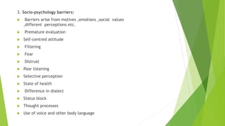 3. Socio-psychology barriers:
 Barriers arise from motives ,emotions ,social values
,different perceptions etc.
 Premature evaluation
 Self-centred attitude
 Filtering
 Fear
 Distrust
 Poor listening
 Selective perception
 State of health
 Difference in dialect
 Status block
 Thought processes
 Use of voice and other body language
 
